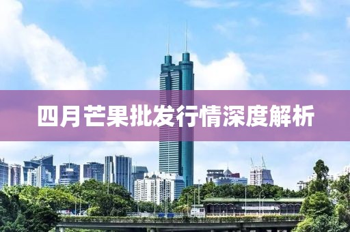 四月芒果批发行情深度解析