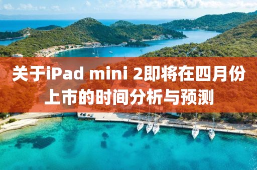 关于iPad mini 2即将在四月份上市的时间分析与预测