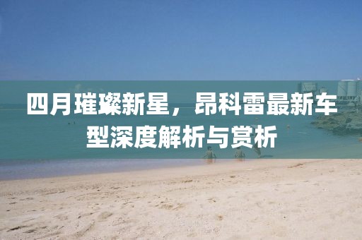 四月璀璨新星，昂科雷最新车型深度解析与赏析