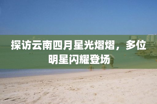 探访云南四月星光熠熠，多位明星闪耀登场