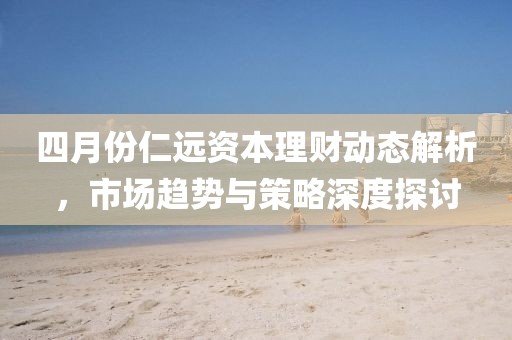 四月份仁远资本理财动态解析，市场趋势与策略深度探讨