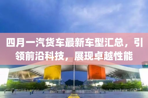 四月一汽货车最新车型汇总，引领前沿科技，展现卓越性能
