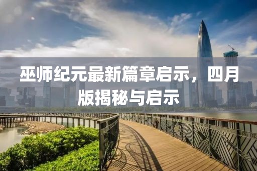 巫师纪元最新篇章启示，四月版揭秘与启示