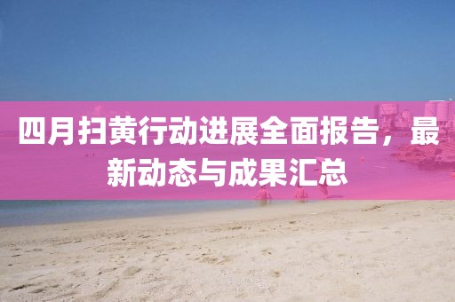 四月扫黄行动进展全面报告，最新动态与成果汇总
