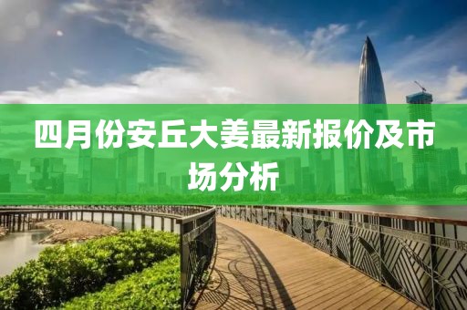 四月份安丘大姜最新报价及市场分析