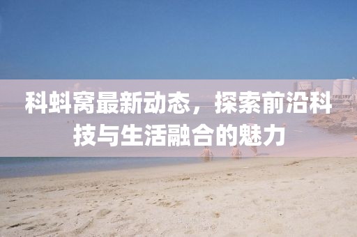 科蚪窝最新动态，探索前沿科技与生活融合的魅力