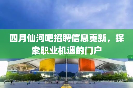 四月仙河吧招聘信息更新，探索职业机遇的门户