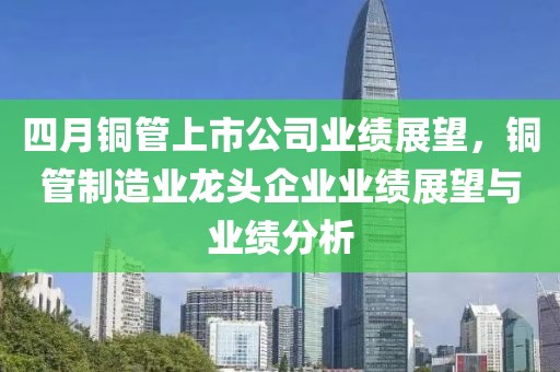 四月铜管上市公司业绩展望，铜管制造业龙头企业业绩展望与业绩分析