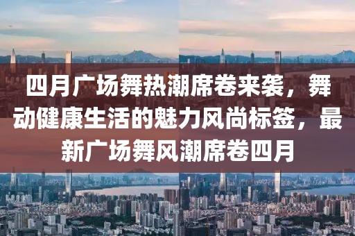 四月广场舞热潮席卷来袭，舞动健康生活的魅力风尚标签，最新广场舞风潮席卷四月