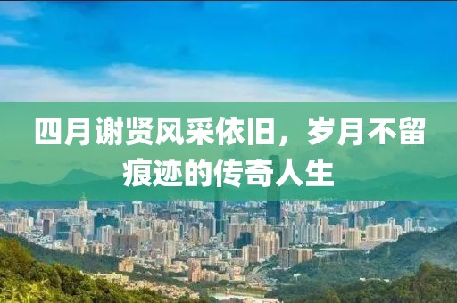 四月谢贤风采依旧，岁月不留痕迹的传奇人生