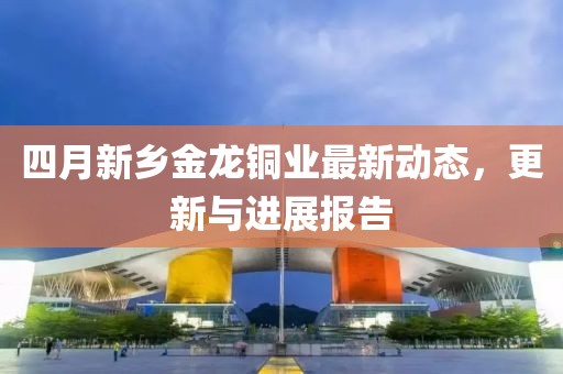 四月新乡金龙铜业最新动态，更新与进展报告
