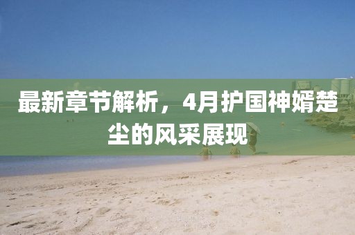 最新章节解析，4月护国神婿楚尘的风采展现