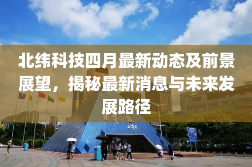 北纬科技四月最新动态及前景展望，揭秘最新消息与未来发展路径