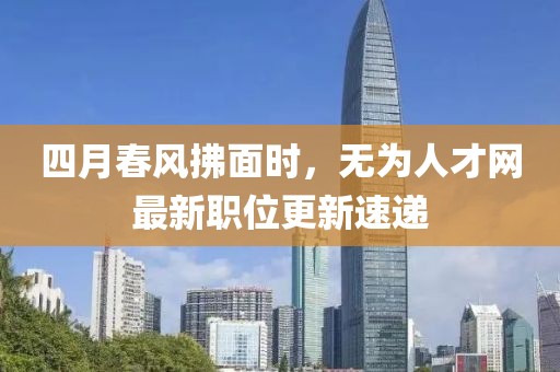 四月春风拂面时，无为人才网最新职位更新速递
