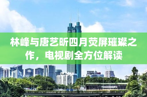 林峰与唐艺昕四月荧屏璀璨之作，电视剧全方位解读