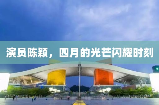 演员陈颖，四月的光芒闪耀时刻