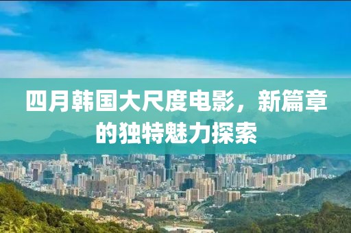 四月韩国大尺度电影，新篇章的独特魅力探索