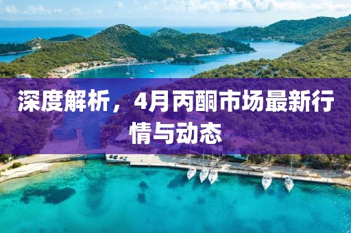 深度解析，4月丙酮市场最新行情与动态