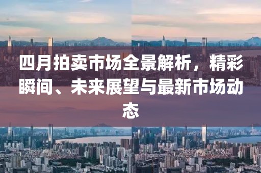 四月拍卖市场全景解析，精彩瞬间、未来展望与最新市场动态