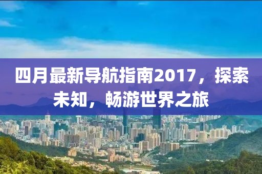 四月最新导航指南2017，探索未知，畅游世界之旅