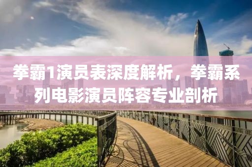 拳霸1演员表深度解析，拳霸系列电影演员阵容专业剖析