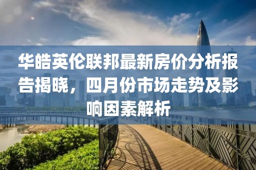华皓英伦联邦最新房价分析报告揭晓，四月份市场走势及影响因素解析
