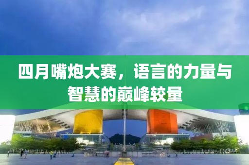 四月嘴炮大赛，语言的力量与智慧的巅峰较量