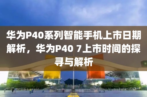 华为P40系列智能手机上市日期解析，华为P40 7上市时间的探寻与解析