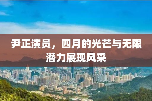尹正演员，四月的光芒与无限潜力展现风采