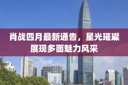 肖战四月最新通告，星光璀璨展现多面魅力风采