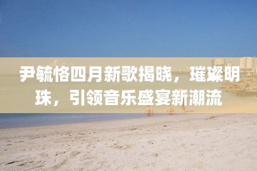 尹毓恪四月新歌揭晓，璀璨明珠，引领音乐盛宴新潮流