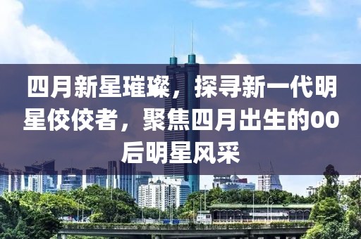 四月新星璀璨，探寻新一代明星佼佼者，聚焦四月出生的00后明星风采