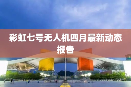彩虹七号无人机四月最新动态报告