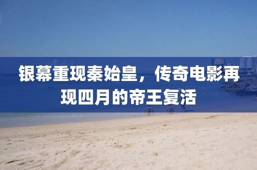 银幕重现秦始皇，传奇电影再现四月的帝王复活