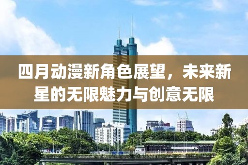 四月动漫新角色展望，未来新星的无限魅力与创意无限
