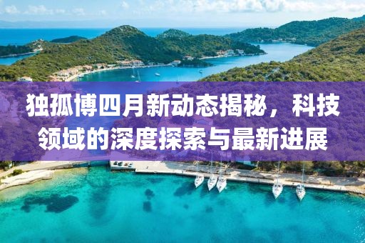 独孤博四月新动态揭秘，科技领域的深度探索与最新进展