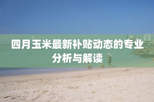 四月玉米最新补贴动态的专业分析与解读