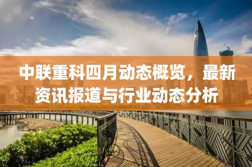 中联重科四月动态概览，最新资讯报道与行业动态分析