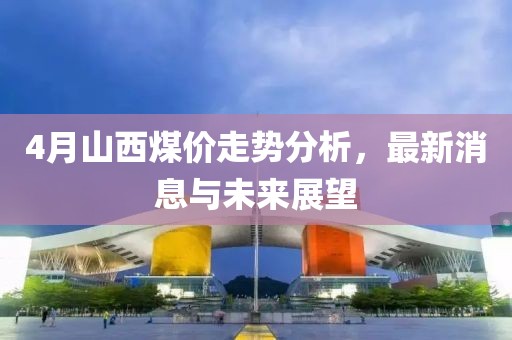4月山西煤价走势分析，最新消息与未来展望