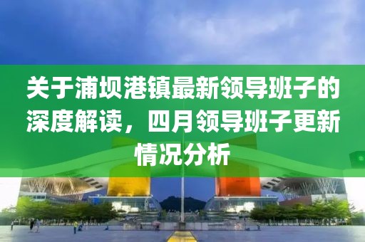 关于浦坝港镇最新领导班子的深度解读，四月领导班子更新情况分析