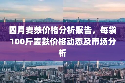 四月麦麸价格分析报告，每袋100斤麦麸价格动态及市场分析