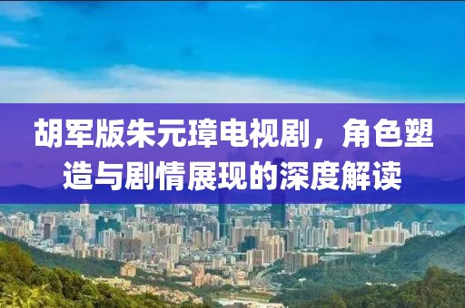 胡军版朱元璋电视剧，角色塑造与剧情展现的深度解读