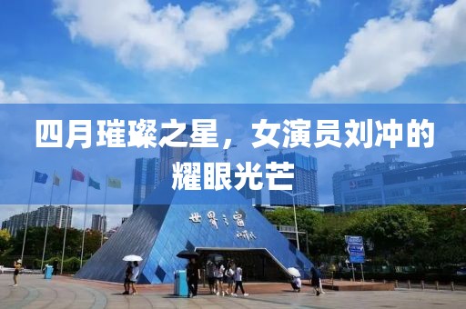 四月璀璨之星，女演员刘冲的耀眼光芒