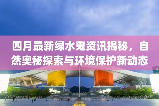 四月最新绿水鬼资讯揭秘，自然奥秘探索与环境保护新动态