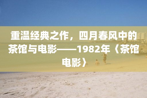 重温经典之作，四月春风中的茶馆与电影——1982年〈茶馆电影〉