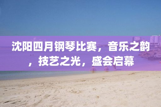 沈阳四月钢琴比赛，音乐之韵，技艺之光，盛会启幕