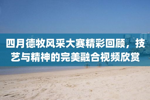四月德牧风采大赛精彩回顾，技艺与精神的完美融合视频欣赏