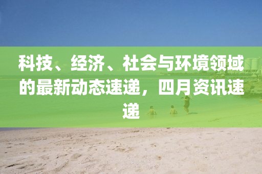 科技、经济、社会与环境领域的最新动态速递，四月资讯速递