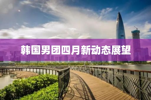 韩国男团四月新动态展望
