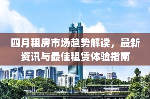 四月租房市场趋势解读，最新资讯与最佳租赁体验指南